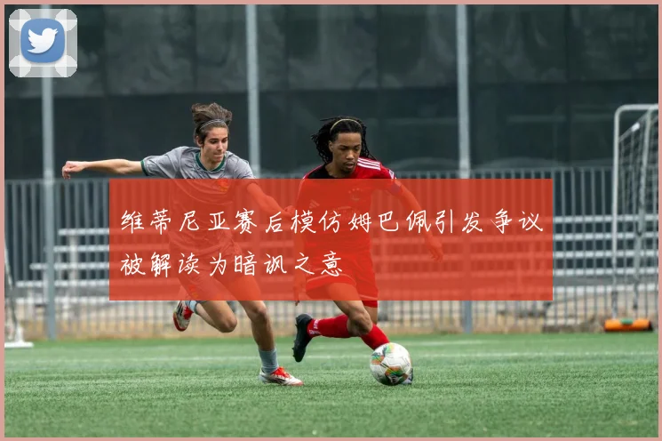 维蒂尼亚赛后模仿姆巴佩引发争议被解读为暗讽之意