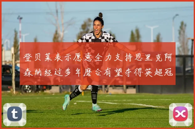 登贝莱表示愿意全力支持恩里克阿森纳经过多年磨合有望夺得英超冠军