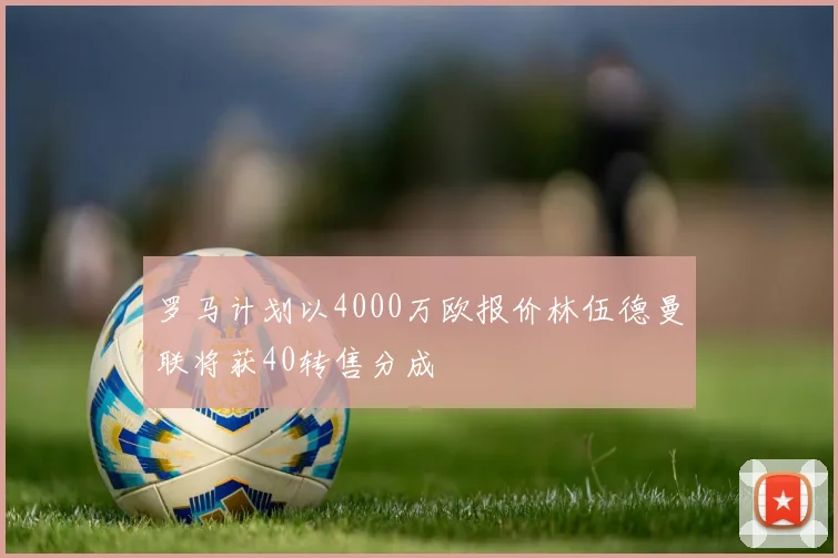 罗马计划以4000万欧报价林伍德曼联将获40转售分成