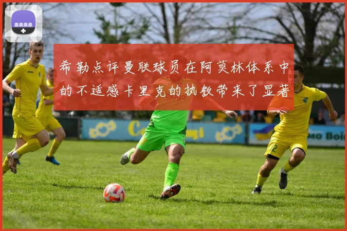 希勒点评曼联球员在阿莫林体系中的不适感卡里克的执教带来了显著变化
