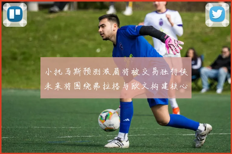 小托马斯预测浓眉将被交易独行侠未来将围绕弗拉格与欧文构建核心阵容