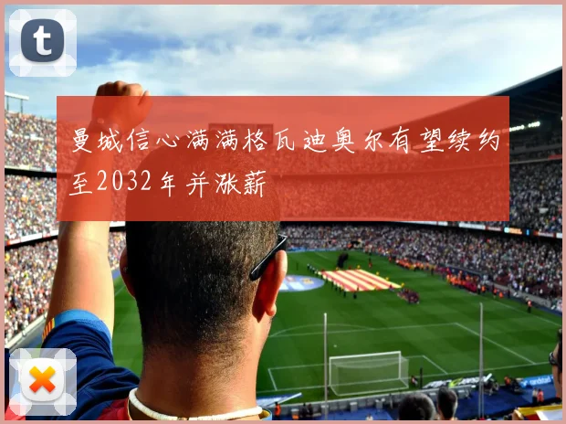 曼城信心满满格瓦迪奥尔有望续约至2032年并涨薪
