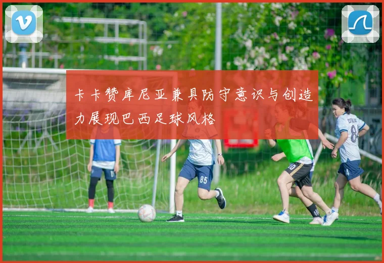 卡卡赞库尼亚兼具防守意识与创造力展现巴西足球风格