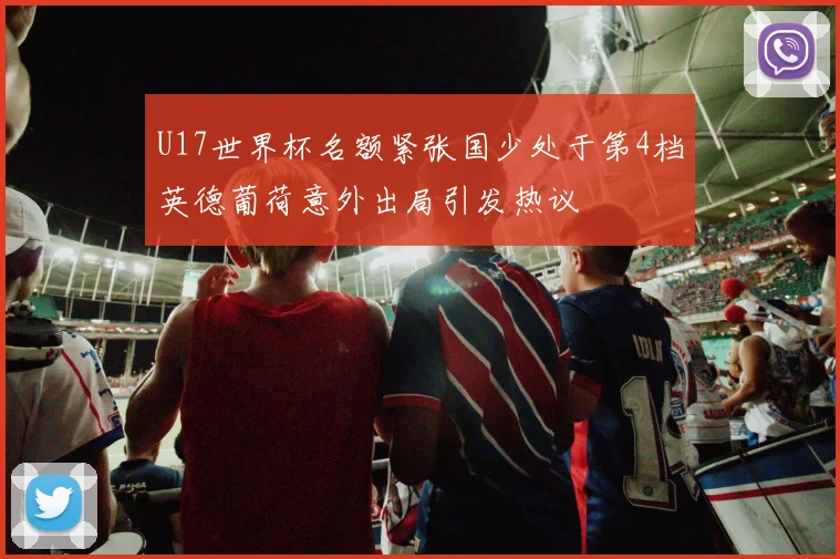 U17世界杯名额紧张国少处于第4档英德葡荷意外出局引发热议