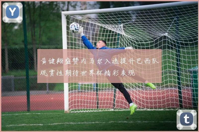 黄健翔盛赞内马尔入选提升巴西队观赏性期待世界杯精彩表现